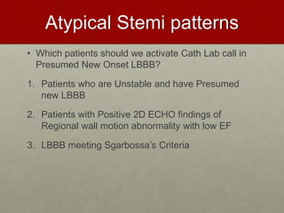 Atypical Stemi patterns
• Which patients should we activate Cath Lab call in
Presumed New Onset LBBB?
1. Patients who are Unstable and have Presumed
new LBBB
2. Patients with Positive 2D ECHO findings of
Regional wall motion abnormality with low EF
3. LBBB meeting Sgarbossa’s Criteria
 