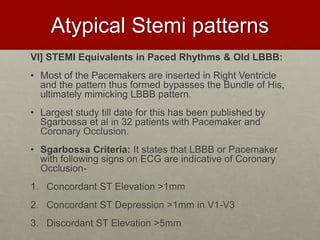 Atypical Stemi patterns
VI] STEMI Equivalents in Paced Rhythms & Old LBBB:
• Most of the Pacemakers are inserted in Right Ventricle
and the pattern thus formed bypasses the Bundle of His,
ultimately mimicking LBBB pattern.
• Largest study till date for this has been published by
Sgarbossa et al in 32 patients with Pacemaker and
Coronary Occlusion.
• Sgarbossa Criteria: It states that LBBB or Pacemaker
with following signs on ECG are indicative of Coronary
Occlusion-
1. Concordant ST Elevation >1mm
2. Concordant ST Depression >1mm in V1-V3
3. Discordant ST Elevation >5mm
 