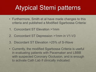 Atypical Stemi patterns
• Furthermore, Smith et al have made changes to this
criteria and published a Modified Sgarbossa Criteria:
1. Concordant ST Elevation >1mm
2. Concordant ST Depression >1mm in V1-V3
3. Discordant ST Elevation >25% of S-Wave
• Currently, the modified Sgarbossa Criteria is useful
in evaluating patients with Pacemaker and LBBB
with suspected Coronary Occlusion, and is enough
to activate Cath Lab if clinically indicated.
 