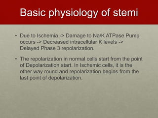 Basic physiology of stemi
• Due to Ischemia -> Damage to Na/K ATPase Pump
occurs -> Decreased intracellular K levels ->
Delayed Phase 3 repolarization.
• The repolarization in normal cells start from the point
of Depolarization start. In Ischemic cells, it is the
other way round and repolarization begins from the
last point of depolarization.
 