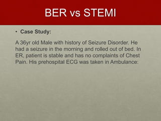 BER vs STEMI
• Case Study:
A 36yr old Male with history of Seizure Disorder. He
had a seizure in the morning and rolled out of bed. In
ER, patient is stable and has no complaints of Chest
Pain. His prehospital ECG was taken in Ambulance:
 