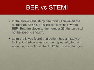 BER vs STEMI
• In the above case study, the formula revealed the
number as 22.883. This indicates more towards
BER. But, the closer to the number 23, the value will
not be specific enough.
• Later on, it was found that patient had a history of
fooling Ambulance and doctors repeatedly to gain
attention, as he knew that ECG had some changes.
 