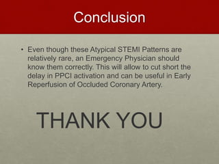 Conclusion
• Even though these Atypical STEMI Patterns are
relatively rare, an Emergency Physician should
know them correctly. This will allow to cut short the
delay in PPCI activation and can be useful in Early
Reperfusion of Occluded Coronary Artery.
THANK YOU
 