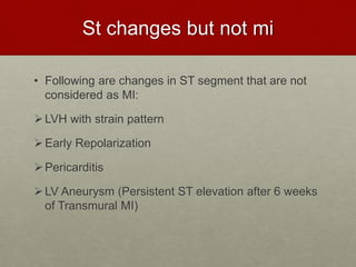 St changes but not mi
• Following are changes in ST segment that are not
considered as MI:
LVH with strain pattern
Early Repolarization
Pericarditis
LV Aneurysm (Persistent ST elevation after 6 weeks
of Transmural MI)
 