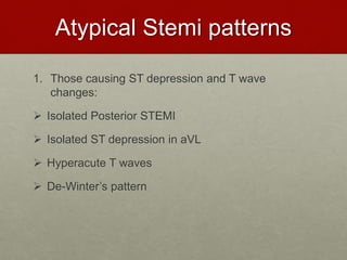 Atypical Stemi patterns
1. Those causing ST depression and T wave
changes:
 Isolated Posterior STEMI
 Isolated ST depression in aVL
 Hyperacute T waves
 De-Winter’s pattern
 