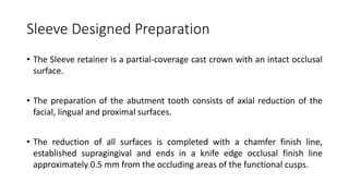 Sleeve Designed Preparation
• The Sleeve retainer is a partial-coverage cast crown with an intact occlusal
surface.
• The preparation of the abutment tooth consists of axial reduction of the
facial, lingual and proximal surfaces.
• The reduction of all surfaces is completed with a chamfer finish line,
established supragingival and ends in a knife edge occlusal finish line
approximately 0.5 mm from the occluding areas of the functional cusps.
 