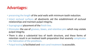 Advantages:
• preserving the length of the axial walls with minimum tooth reduction.
• Intact occlusal surfaces of abutments aid the establishment of occlusal
relationships and maintain pulpal integrity.
• Supragingival placement of the finish line.
• Eliminates the use of grooves, boxes, and retentive pins which may violate
pulpal integrity.
• There is also a substantial loss of tooth structure, and these forms of
retention result in an involved tooth preparation that severely complicates
the fabrication of the prosthesis.
• Pulpal testing is facilitated and root canal treatment is accessible.
 
