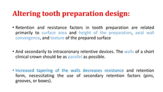 Altering tooth preparation design:
• Retention and resistance factors in tooth preparation are related
primarily to surface area and height of the preparation, axial wall
convergence, and texture of the prepared surface
• And secondarily to intracoronary retentive devices. The walls of a short
clinical crown should be as parallel as possible.
• Increased tapering of the walls decreases resistance and retention
form, necessitating the use of secondary retention factors (pins,
grooves, or boxes).
 
