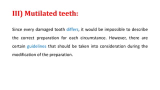 III) Mutilated teeth:
Since every damaged tooth differs, it would be impossible to describe
the correct preparation for each circumstance. However, there are
certain guidelines that should be taken into consideration during the
modification of the preparation.
 