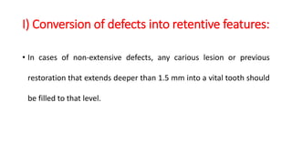 I) Conversion of defects into retentive features:
• In cases of non-extensive defects, any carious lesion or previous
restoration that extends deeper than 1.5 mm into a vital tooth should
be filled to that level.
 