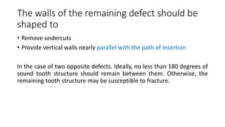The walls of the remaining defect should be
shaped to
• Remove undercuts
• Provide vertical walls nearly parallel with the path of insertion
In the case of two opposite defects. Ideally, no less than 180 degrees of
sound tooth structure should remain between them. Otherwise, the
remaining tooth structure may be susceptible to fracture.
 