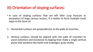 III) Orientation of sloping surfaces:
• In case of sloping surfaces that are left after cusp fracture or
excavation of large carious lesions, It is better to form multiple small
steps in the form of:
1. Horizontal surfaces are perpendicular to the path of insertion.
2. Vertical surfaces should be aligned with the path of insertion to
assist retention and resistance to tipping than make a single vertical
plane that weakens the tooth and endangers pulp vitality.
 