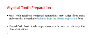 Atypical Tooth Preparation
• Most teeth requiring cemented restorations may suffer from many
problems that necessitate deviation from the classic preparation form.
• Unmodified classic tooth preparations can be used in relatively few
clinical situations.
.
 