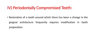 IV) Periodontally Compromised Teeth:
• Restoration of a tooth around which there has been a change in the
gingival architecture frequently requires modification in tooth
preparation.
 