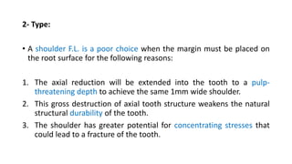 2- Type:
• A shoulder F.L. is a poor choice when the margin must be placed on
the root surface for the following reasons:
1. The axial reduction will be extended into the tooth to a pulp-
threatening depth to achieve the same 1mm wide shoulder.
2. This gross destruction of axial tooth structure weakens the natural
structural durability of the tooth.
3. The shoulder has greater potential for concentrating stresses that
could lead to a fracture of the tooth.
 