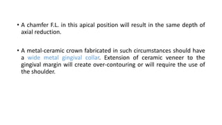 • A chamfer F.L. in this apical position will result in the same depth of
axial reduction.
• A metal-ceramic crown fabricated in such circumstances should have
a wide metal gingival collar. Extension of ceramic veneer to the
gingival margin will create over-contouring or will require the use of
the shoulder.
 