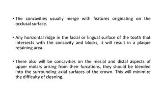 • The concavities usually merge with features originating on the
occlusal surface.
• Any horizontal ridge in the facial or lingual surface of the tooth that
intersects with the concavity and blocks, it will result in a plaque
retaining area.
• There also will be concavities on the mesial and distal aspects of
upper molars arising from their furcations, they should be blended
into the surrounding axial surfaces of the crown. This will minimize
the difficulty of cleaning.
 