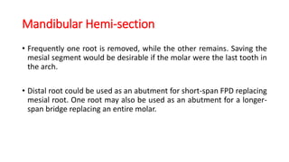 Mandibular Hemi-section
• Frequently one root is removed, while the other remains. Saving the
mesial segment would be desirable if the molar were the last tooth in
the arch.
• Distal root could be used as an abutment for short-span FPD replacing
mesial root. One root may also be used as an abutment for a longer-
span bridge replacing an entire molar.
 