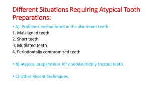 Different Situations Requiring Atypical Tooth
Preparations:
• A) Problems encountered in the abutment teeth:
1. Malaligned teeth
2. Short teeth
3. Mutilated teeth
4. Periodontally compromised teeth
• B) Atypical preparations for endodontically treated teeth.
• C) Other Recent Techniques.
 