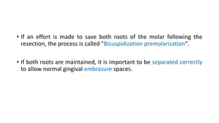 • If an effort is made to save both roots of the molar following the
resection, the process is called "Bicuspidization premolarization".
• If both roots are maintained, it is important to be separated correctly
to allow normal gingival embrasure spaces.
 