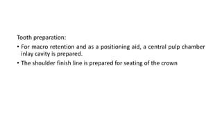 Tooth preparation:
• For macro retention and as a positioning aid, a central pulp chamber
inlay cavity is prepared.
• The shoulder finish line is prepared for seating of the crown
 