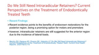 Do We Still Need Intraradicular Retainers? Current
Perspectives on the Treatment of Endodontically
Treated Teeth
• Recent Findings:
➢Recent evidence points to the benefits of endocrown restorations for the
posterior region, being a promising option for molars and premolars
➢however, intraradicular retainers are still suggested for the anterior region
due to the incidence of lateral loads.
• Machry RV, Dapieve KS, Pereira GK, Valandro LF. Do We Still Need Intraradicular Retainers?
Current Perspectives on the Treatment of Endodontically Treated Teeth. Current Oral Health
Reports. 2023 Feb 6:1-6.
 