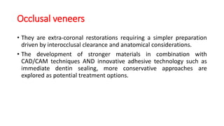 Occlusal veneers
• They are extra-coronal restorations requiring a simpler preparation
driven by interocclusal clearance and anatomical considerations.
• The development of stronger materials in combination with
CAD/CAM techniques AND innovative adhesive technology such as
immediate dentin sealing, more conservative approaches are
explored as potential treatment options.
 