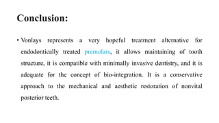 Conclusion:
• Vonlays represents a very hopeful treatment alternative for
endodontically treated premolars, it allows maintaining of tooth
structure, it is compatible with minimally invasive dentistry, and it is
adequate for the concept of bio-integration. It is a conservative
approach to the mechanical and aesthetic restoration of nonvital
posterior teeth.
 