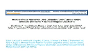 Sultan S, Al Garni H, Al Onazi M, Gangi KK, Al Otha S, Al Ruwaili F, Al Anazi S, Al Shammari SM,
Fandi A, Fayad M. Minimally Invasive Posterior Full Crown Competitors: Onlays, Occlusal Veneers,
Vonlays and Endocrowns: A Review and Proposed Classification. Journal of International Dental and
Medical Research. 2021;14(4):1617-22.
 