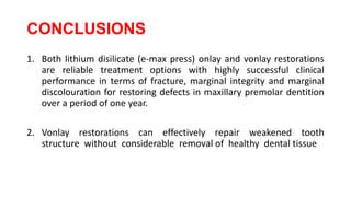 CONCLUSIONS
1. Both lithium disilicate (e-max press) onlay and vonlay restorations
are reliable treatment options with highly successful clinical
performance in terms of fracture, marginal integrity and marginal
discolouration for restoring defects in maxillary premolar dentition
over a period of one year.
2. Vonlay restorations can effectively repair weakened tooth
structure without considerable removal of healthy dental tissue
 