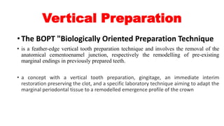 Vertical Preparation
• The BOPT "Biologically Oriented Preparation Technique
• is a feather-edge vertical tooth preparation technique and involves the removal of the
anatomical cementoenamel junction, respectively the remodelling of pre-existing
marginal endings in previously prepared teeth.
• a concept with a vertical tooth preparation, gingitage, an immediate interim
restoration preserving the clot, and a specific laboratory technique aiming to adapt the
marginal periodontal tissue to a remodelled emergence profile of the crown
 