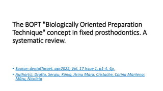 The BOPT "Biologically Oriented Preparation
Technique" concept in fixed prosthodontics. A
systematic review.
• Source: dentalTarget. apr2022, Vol. 17 Issue 1, p1-4. 4p.
• Author(s): Drafta, Sergiu; König, Arina Mara; Cristache, Corina Marilena;
Măru, Nicoleta
 