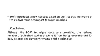 • BOPT introduces a new concept based on the fact that the profile of
the gingival margin can adapt to crowns margins.
• Conclusions:
Although the BOPT technique looks very promising, the reduced
number of published studies prevents it from being recommended for
daily practice and currently remains a niche technique.
 