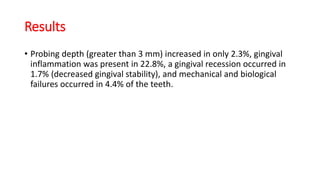 Results
• Probing depth (greater than 3 mm) increased in only 2.3%, gingival
inflammation was present in 22.8%, a gingival recession occurred in
1.7% (decreased gingival stability), and mechanical and biological
failures occurred in 4.4% of the teeth.
 