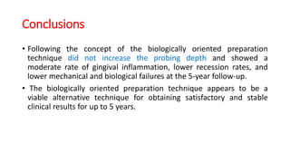 Conclusions
• Following the concept of the biologically oriented preparation
technique did not increase the probing depth and showed a
moderate rate of gingival inflammation, lower recession rates, and
lower mechanical and biological failures at the 5-year follow-up.
• The biologically oriented preparation technique appears to be a
viable alternative technique for obtaining satisfactory and stable
clinical results for up to 5 years.
 