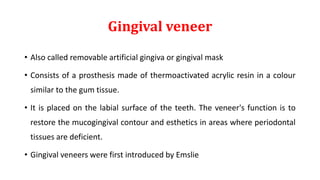 Gingival veneer
• Also called removable artificial gingiva or gingival mask
• Consists of a prosthesis made of thermoactivated acrylic resin in a colour
similar to the gum tissue.
• It is placed on the labial surface of the teeth. The veneer's function is to
restore the mucogingival contour and esthetics in areas where periodontal
tissues are deficient.
• Gingival veneers were first introduced by Emslie
 