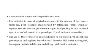 • A conservative, simple, and inexpensive treatment.
• It is indicated in cases of gingival unevenness in the contour of the concave
labial arc, poor esthetics characterized by interdental “black triangles,”
exposed root surfaces and/or crown margins, food packing in interproximal
spaces, lack of saliva control, impaired speech, and root–dentin sensitivity.
• The use of these veneers is contraindicated in situations in which patients
present poor oral hygiene, limited manual dexterity, high caries activity/risk,
incomplete periodontal therapy, and allergy to fabrication materials.
 