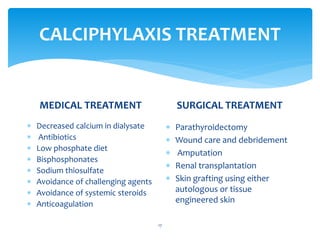 CALCIPHYLAXIS TREATMENT
MEDICAL TREATMENT
 Decreased calcium in dialysate
 Antibiotics
 Low phosphate diet
 Bisphosphonates
 Sodium thiosulfate
 Avoidance of challenging agents
 Avoidance of systemic steroids
 Anticoagulation
SURGICAL TREATMENT
 Parathyroidectomy
 Wound care and debridement
 Amputation
 Renal transplantation
 Skin grafting using either
autologous or tissue
engineered skin
17
 