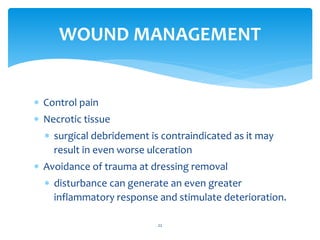  Control pain
 Necrotic tissue
 surgical debridement is contraindicated as it may
result in even worse ulceration
 Avoidance of trauma at dressing removal
 disturbance can generate an even greater
inflammatory response and stimulate deterioration.
22
WOUND MANAGEMENT
 