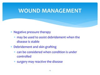  Negative pressure therapy
 may be used to assist debridement when the
disease is stable
 Debridement and skin grafting
 can be considered when condition is under
controlled
 surgery may reactive the disease
23
WOUND MANAGEMENT
 