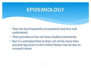  They are less frequently encountered and less well
understood.
 Their prevalence has not been studied extensively.
 But it is estimated that at least 10% of the more than
500,000 leg ulcers in the United States may be due to
unusual causes.
5
EPIDEMIOLOGY
 