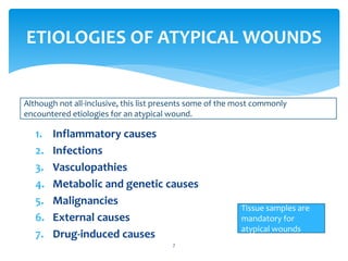 1. Inflammatory causes
2. Infections
3. Vasculopathies
4. Metabolic and genetic causes
5. Malignancies
6. External causes
7. Drug-induced causes
7
ETIOLOGIES OF ATYPICAL WOUNDS
Although not all-inclusive, this list presents some of the most commonly
encountered etiologies for an atypical wound.
Tissue samples are
mandatory for
atypical wounds
 