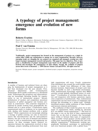 A typology of project management:
emergence and evolution of new
forms
Roberto Evaristo
Daniels College of Business, Information Technology and Electronic Commerce Department, 2020 S. Race
Street, University of Denver, Denver, Colorado, USA
Paul C van Fenema
Erasmus University Rotterdam, Rotterdam School of Management, P.O. Box 1738, 3000 DR Rotterdam,
The Netherlands
Traditionally, project management has focused on the management of projects on a single lo-
cation either within one organization or among two or more organizations. Recently, however,
emerging trends are changing the way projects are organized and managed, creating new chal-
lenges in project management research and practice. This paper has two objectives. First, it pro-
poses a classi®cation of project management types based on the number of projects and sites
involved and investigate the consequences of such schema. Second, the evolution of projects
across three levels is discussed. # 1999 Elsevier Science Ltd and IPMA. All rights reserved
Keywords: Multiple projects, project management, distributed projects, program management, programme manage-
ment
Introduction
A number of business and technical forces are chan-
ging the fundamentals of project management as it
had been developed over the past decades. First,
advanced Information and Communication
Technologies (ICT) enable cooperation in a distributed
mode. Technologies like groupware and videoconferen-
cing are increasingly becoming feasible for organiz-
ations to use in international projects.1
Second,
globalization of markets and competition necessitate
integration of global managerial and business pro-
cesses in corporations.2
This corporate integration is
achieved by people working from geographically dis-
tributed sites in a given project.3
Corporations expect
organizational teams to cooperate on an international
scale, dealing with business problems with a global
impact.4
Third, organizations are increasingly adopting
a strategy of global sourcing, not only in innovative
sectors like microelectronics and the semi-conductor
industry, but also in the area of ®nancial and business
services as well as manufacturing and engineering op-
erations. As these strategies require intensive co-
operation between the organizations involved in these
exchanges, projects including professionals from mul-
tiple organizations will occur. Fourth, cooperation
from distributed sites around the world enables organ-
izations to bene®t from di€erences of time zones
between locations. Improvement of project cycle time
becomes feasible in such a distributed environment.
Fifth, multinationals increasingly organize their R&D
activities around globally distributed centers of excel-
lence.5, 6
Coordination of activities between these cen-
ters and integration with business operations require
close cooperation of professionals. Thus, multinational
organizations tap into local sources of competence and
leverage this knowledge on a global scale.7
Globally
distributed projects enable realization of these bene®ts
and increase corporate performance.
The con¯uence of these trends has given rise to new
forms of organizations which, enabled by advanced
ICT, are labeled `virtual organizations'.8, 9
The focus of
this paper is not on the level of these organizational
forms, but on the level of projects that increasingly
occur within or between these types of organization.
These so-called `virtual projects' involve people coop-
erating from internationally distributed sites and even
di€erent organizations.10
Professionals working geo-
graphically distributed, participate in multi-cultural
and cross functional projects with a global focus.11, 12
International Journal of Project Management Vol. 17, No. 5, pp. 275±281, 1999
# 1999 Elsevier Science Ltd and IPMA. All rights reserved
Printed in Great Britain
0263-7863/99 $20.00 + 0.00
PII: S0263-7863(98)00041-6
275
 