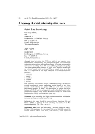 28       Int. J. Web Based Communities, Vol. 7, No. 1, 2011


A typology of social networking sites users

         Petter Bae Brandtzæg*
         University of Oslo,
         and
         SINTEF ICT,
         Forskningsvn. 1, 0314 Oslo, Norway
         Fax: +47-22067350
         E-mail: pbb@sintef.no
         *Corresponding author


         Jan Heim
         SINTEF ICT,
         Forskningsvn. 1, 0314 Oslo, Norway
         Fax: +47-22067350
         E-mail: jheim@sintef.no

         Abstract: Social networking sites (SNSs) are said to be new important means
         of participating, communicating, and gaining social capital. Thus, increasingly
         fragmented user population and user behaviours in SNSs make it important to
         achieve more knowledge about SNS users and their participation inequality.
         This article proposes a user typology for SNSs, which identifies and describes
         the variety of ways in which people use SNSs. An analysis of the survey data
         from 5,233 respondents in four major Norwegian SNSs showed five distinct
         user types:
         1   sporadics
         2   lurkers
         3   socialisers
         4   debaters
         5   actives.
         Both quantitative and qualitative analysis validates the typology. The SNS user
         typology contributes to a more nuanced and precise measure of how future
         research should identify and predict SNS use and better understand
         participation inequality in SNSs. The identification of various user types
         indicates a 50-30-20 rule for participation in small and locally bounded online
         communities compared to the existing 90-9-1 rule. Finally, the results could
         help the design of SNSs in tailoring them to user type.

         Keywords: social networking sites; SNSs; online communities; participation;
         users; user typology; personality types; Norway.

         Reference to this paper should be made as follows: Brandtzæg, P.B. and
         Heim, J. (2011) ‘A typology of social networking sites users’, Int. J. Web
         Based Communities, Vol. 7, No. 1, pp.28–51.

         Biographical notes: Petter Bae Brandtzæg is a Research Scientist at SINTEF
         ICT and a PhD candidate at the University of Oslo in the RECORD project. His
         research interests include social media, user behaviour, social capital and


Copyright © 2011 Inderscience Enterprises Ltd.
 