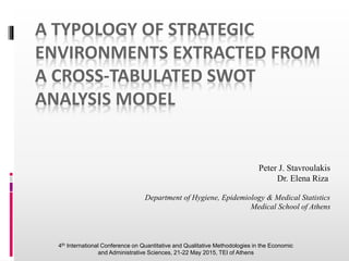 A TYPOLOGY OF STRATEGIC
ENVIRONMENTS EXTRACTED FROM
A CROSS-TABULATED SWOT
ANALYSIS MODEL
Peter J. Stavroulakis
Dr. Elena Riza
Department of Hygiene, Epidemiology & Medical Statistics
Medical School of Athens
4th International Conference on Quantitative and Qualitative Methodologies in the Economic
and Administrative Sciences, 21-22 May 2015, TEI of Athens
 