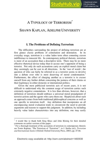 Electronic copy available at: http://ssrn.com/abstract=1460938
A TYPOLOGY OF TERRORISM
*
SHAWN KAPLAN, ADELPHI UNIVERSITY
I. The Problems of Defining Terrorism
The difficulties surrounding the project of defining terrorism are at
first glance classic problems of connotation and denotation. In its
everyday usage, terrorism is a value laden term often connoting craven
indifference to innocent life. In contemporary political rhetoric, terrorism
is more of an accusation than a descriptive term. There may be no more
effective rhetorical device today than to accuse one’s opponent of being a
terrorist. Not only do such accusations carry an explicit moral claim but
they seemingly can be cast in all directions. In the ‘war of words’, the
question of who can fairly be referred to as a terrorist seems to devolve
into a debate over who is most deserving of moral condemnation.1
Furthermore, the effect of charging another as a terrorist is to excuse
oneself from any further debate concerning the justness of their claims or
their legitimacy in either domestic or international politics.
Given the most publicized terrorists acts of recent years, it is not
difficult to understand why the common usage of terrorism carries such
extremely negative connotations. It is less than obvious, however, that a
definition of terrorism should embrace a universal moral prejudgment of
terrorist actions and the agents who carry them out. Skepticism about such
an approach comes from both traditional philosophical concerns as well as
one specific to terrorism itself. Any definition that incorporates an all
encompassing moral evaluation tends to circumvent the need to provide
arguments and reasons to support this judgment. In addition, by including
heavily value laden characteristics into any definition, one may easily
*
I would like to thank both Greg Klass and John Kleinig for their detailed
comments on earlier versions of this paper.
1
For a thorough treatment of the accusation of terrorism in contemporary rhetoric
see Tomis Kapitan, “The Terrorism of ‘Terrorism’”, in J. Sterba (ed.), Terrorism
and International Justice (Oxford: Oxford University Press, 2003), pp. 47-66.
 