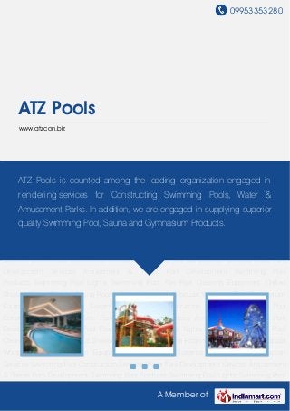 09953353280
A Member of
ATZ Pools
www.atzcon.biz
Swimming Pool Construction Services Water Park Development Services Amusement & Theme
Park Development Swimming Pool Products Swimming Pool Lights Swimming Pool Tile Pool
Cleaning Equipment Chilled Shower Steam Rooms Sauna Rooms Pool Accessories Jacuzzi
Whirlpool Tubs Gymnasium Equipment Pool Filtration Systems Commercial Construction
Services Swimming Pool Construction Services Water Park Development Services Amusement
& Theme Park Development Swimming Pool Products Swimming Pool Lights Swimming Pool
Tile Pool Cleaning Equipment Chilled Shower Steam Rooms Sauna Rooms Pool
Accessories Jacuzzi Whirlpool Tubs Gymnasium Equipment Pool Filtration
Systems Commercial Construction Services Swimming Pool Construction Services Water Park
Development Services Amusement & Theme Park Development Swimming Pool
Products Swimming Pool Lights Swimming Pool Tile Pool Cleaning Equipment Chilled
Shower Steam Rooms Sauna Rooms Pool Accessories Jacuzzi Whirlpool Tubs Gymnasium
Equipment Pool Filtration Systems Commercial Construction Services Swimming Pool
Construction Services Water Park Development Services Amusement & Theme Park
Development Swimming Pool Products Swimming Pool Lights Swimming Pool Tile Pool
Cleaning Equipment Chilled Shower Steam Rooms Sauna Rooms Pool Accessories Jacuzzi
Whirlpool Tubs Gymnasium Equipment Pool Filtration Systems Commercial Construction
Services Swimming Pool Construction Services Water Park Development Services Amusement
& Theme Park Development Swimming Pool Products Swimming Pool Lights Swimming Pool
ATZ Pools is counted among the leading organization engaged in
rendering services for Constructing Swimming Pools, Water &
Amusement Parks. In addition, we are engaged in supplying superior
quality Swimming Pool, Sauna and Gymnasium Products.
 