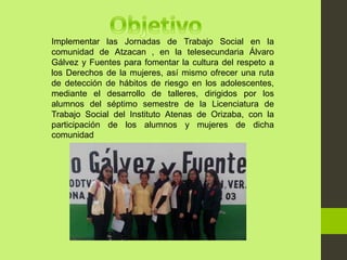 Implementar las Jornadas de Trabajo Social en la
comunidad de Atzacan , en la telesecundaria Álvaro
Gálvez y Fuentes para fomentar la cultura del respeto a
los Derechos de la mujeres, así mismo ofrecer una ruta
de detección de hábitos de riesgo en los adolescentes,
mediante el desarrollo de talleres, dirigidos por los
alumnos del séptimo semestre de la Licenciatura de
Trabajo Social del Instituto Atenas de Orizaba, con la
participación de los alumnos y mujeres de dicha
comunidad
 