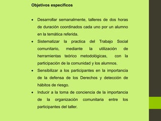 Objetivos específicos
 Desarrollar semanalmente, talleres de dos horas
de duración coordinados cada uno por un alumno
en la temática referida.
 Sistematizar la practica del Trabajo Social
comunitario, mediante la utilización de
herramientas teórico metodológicas, con la
participación de la comunidad y los alumnos.
 Sensibilizar a los participantes en la importancia
de la defensa de los Derechos y detección de
hábitos de riesgo.
 Inducir a la toma de conciencia de la importancia
de la organización comunitaria entre los
participantes del taller.
 