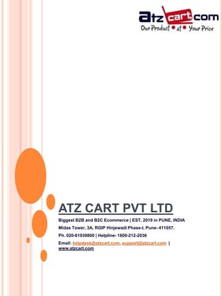 ATZ CART PVT LTD
Biggest B2B and B2C Ecommerce | EST. 2019 in PUNE, INDIA
Midas Tower, 3A, RGIP Hinjewadi Phase-I, Pune- 411057.
Ph. 020-61939800 | Helpline- 1800-212-2036
Email: helpdesk@atzcart.com, support@atzcart.com |
www.atzcart.com
 